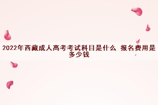 2022年西藏成人高考考试科目是什么 报名费用是多少钱 2022年西藏成人高考考试科目是什么 报名费用是多少钱