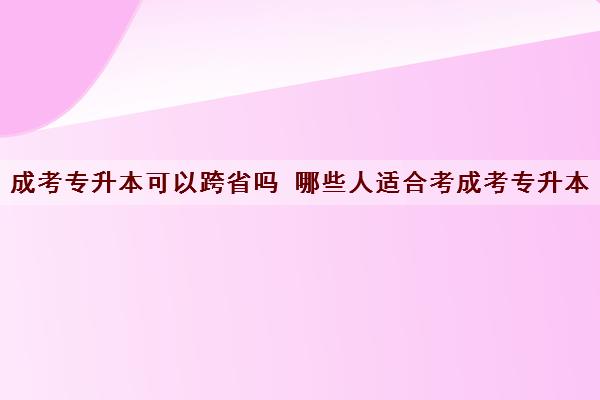 成考专升本可以跨省吗 哪些人适合考成考专升本