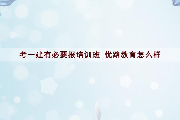 考一建有必要报培训班 优路教育怎么样