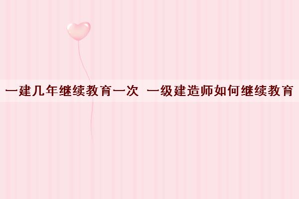 一建几年继续教育一次 一级建造师如何继续教育 一建几年继续教育一次 一级建造师如何继续教育