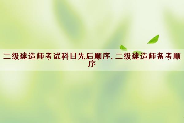 二级建造师考试科目先后顺序,二级建造师备考顺序