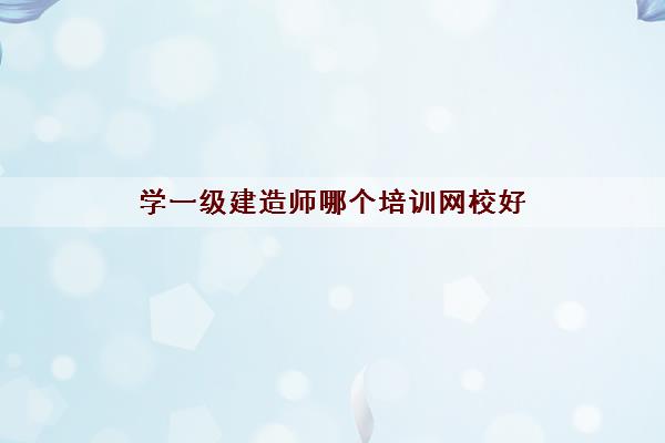 学一级建造师哪个培训网校好 学一级建造师哪个培训网校好