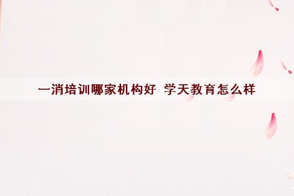 一消培训哪家机构好 学天教育怎么样