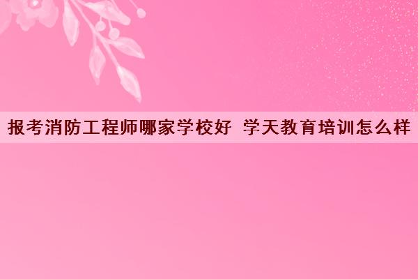 报考消防工程师哪家学校好 学天教育培训怎么样
