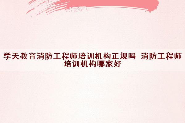 学天教育消防工程师培训机构正规吗 消防工程师培训机构哪家好