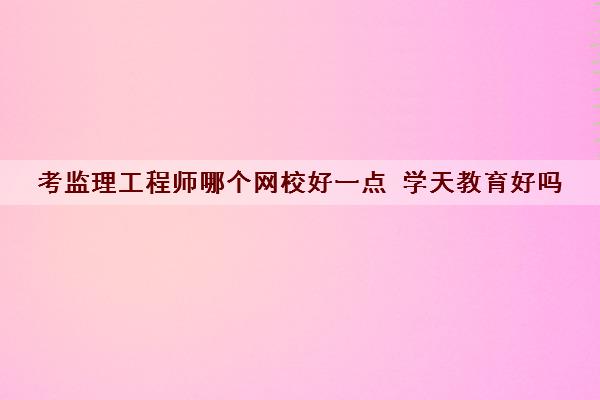 考监理工程师哪个网校好一点 学天教育好吗