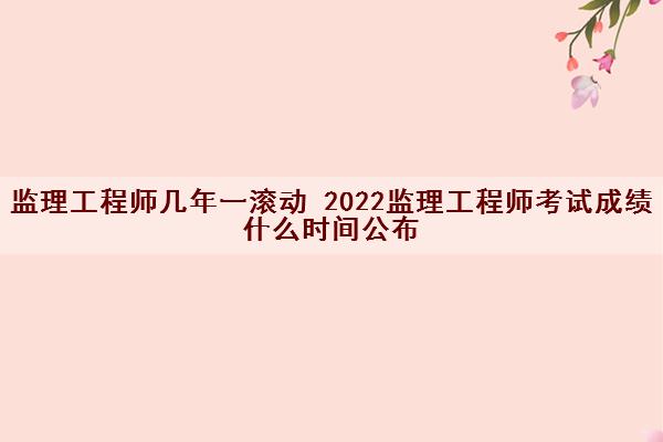 监理工程师几年一滚动 2022监理工程师考试成绩什么时间公布 监理工程师几年一滚动 2022监理工程师考试成绩什么时间公布