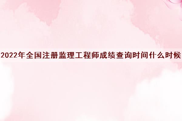 2022年全国注册监理工程师成绩查询时间什么时候 2022年全国注册监理工程师成绩查询时间什么时候