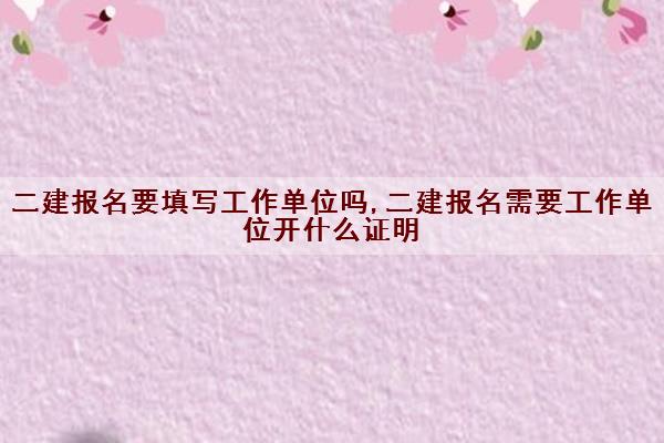 二建报名要填写工作单位吗,二建报名需要工作单位开什么证明
