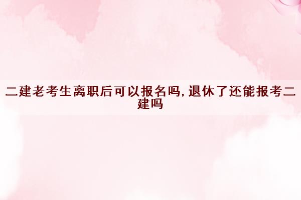 二建老考生离职后可以报名吗,退休了还能报考二建吗