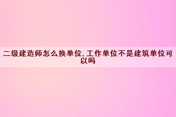 二级建造师怎么换单位,工作单位不是建筑单位可以吗