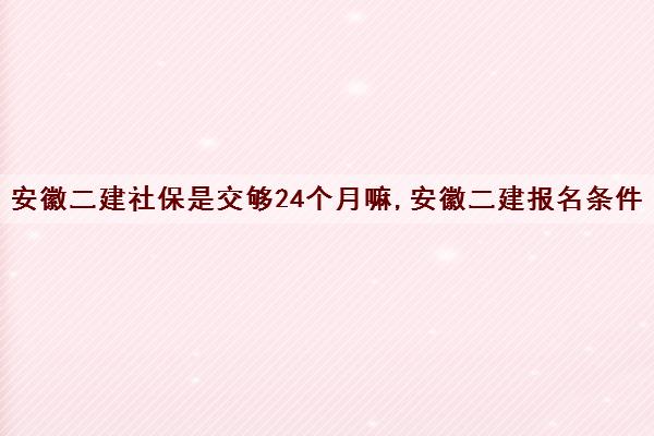 安徽二建社保是交够24个月嘛,安徽二建报名条件
