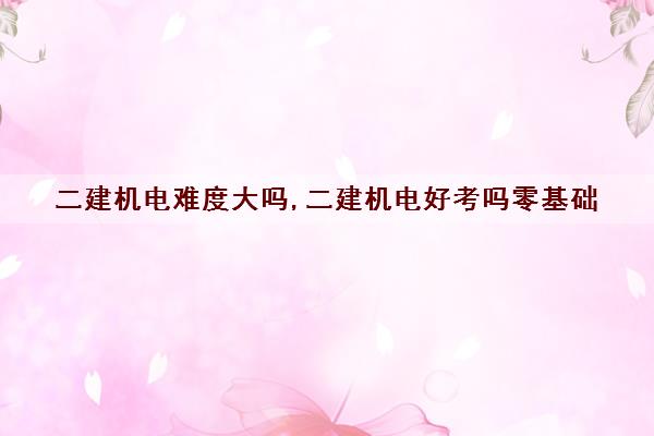 二建机电难度大吗,二建机电好考吗零基础