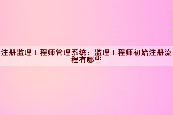 注册监理工程师管理系统：监理工程师初始注册流程有哪些