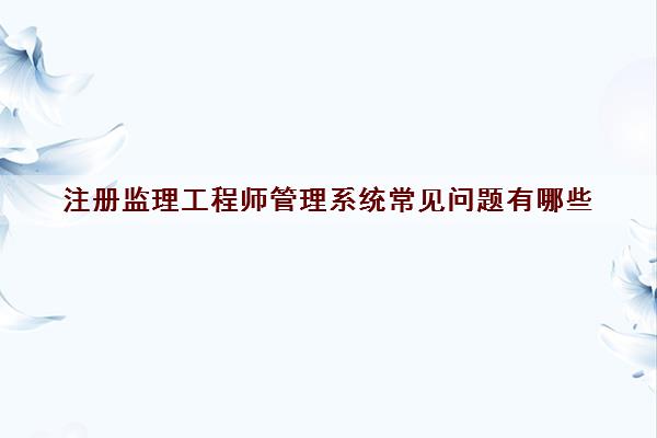 注册监理工程师管理系统常见问题有哪些