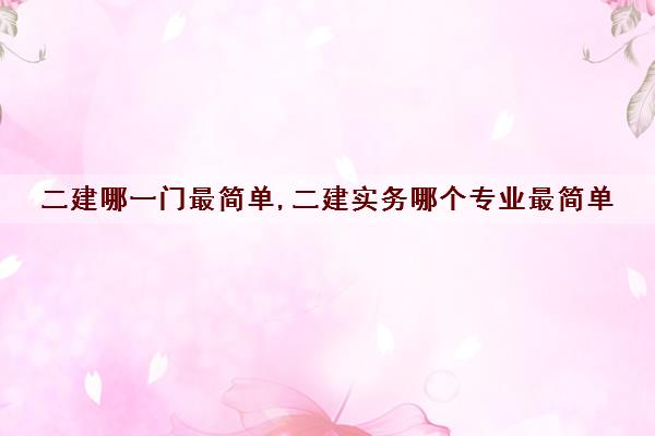 二建哪一门最简单,二建实务哪个专业最简单