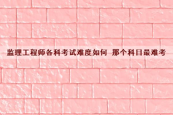 监理工程师各科考试难度如何 那个科目最难考