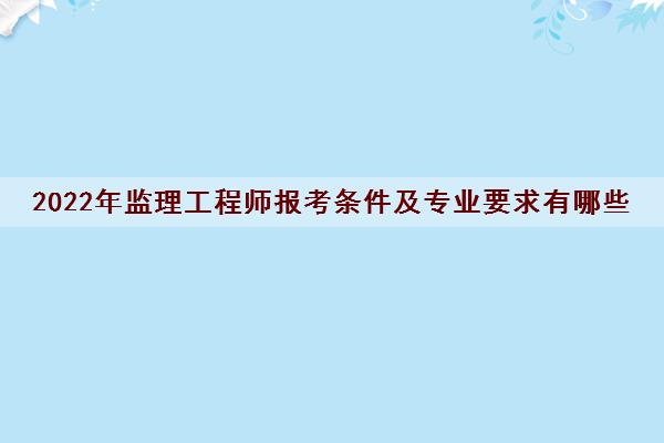2022年监理工程师报考条件及专业要求有哪些 2022年监理工程师报考条件及专业要求有哪些