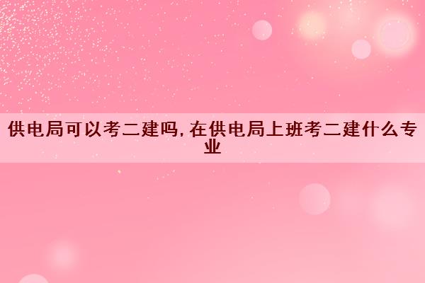供电局可以考二建吗,在供电局上班考二建什么专业 供电局可以考二建吗,在供电局上班考二建什么专业