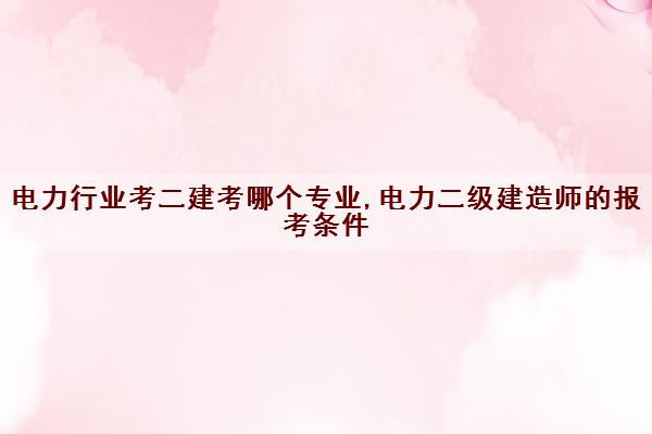 电力行业考二建考哪个专业,电力二级建造师的报考条件 电力行业考二建考哪个专业,电力二级建造师的报考条件