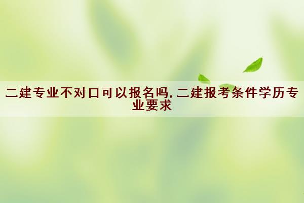 二建专业不对口可以报名吗,二建报考条件学历专业要求