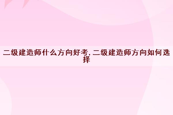 二级建造师什么方向好考,二级建造师方向如何选择