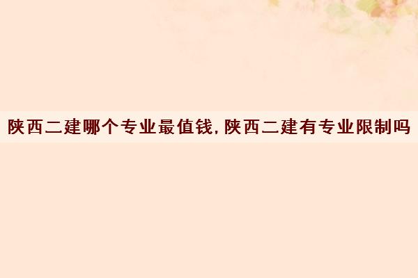 陕西二建哪个专业最值钱,陕西二建有专业限制吗 陕西二建哪个专业最值钱,陕西二建有专业限制吗