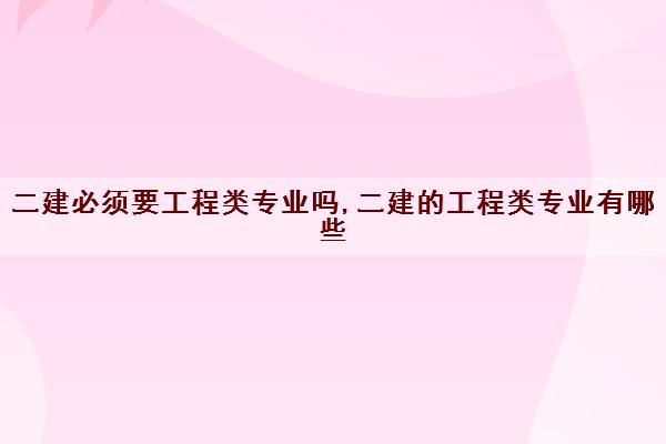 二建必须要工程类专业吗,二建的工程类专业有哪些 二建必须要工程类专业吗,二建的工程类专业有哪些