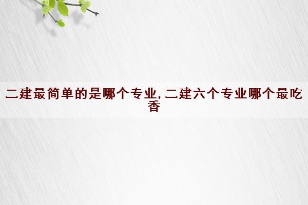 二建最简单的是哪个专业,二建六个专业哪个最吃香