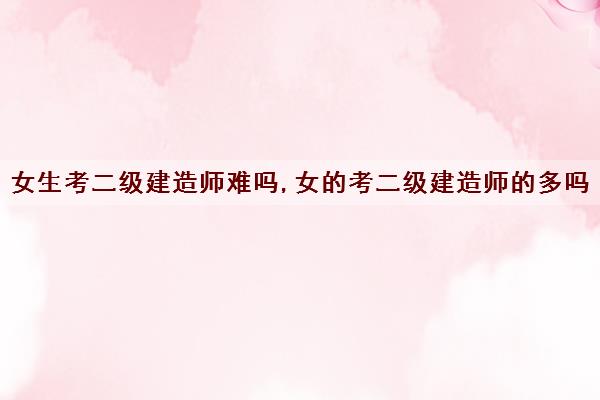 女生考二级建造师难吗,女的考二级建造师的多吗