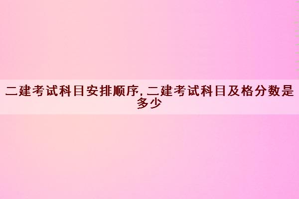 二建考试科目安排顺序,二建考试科目及格分数是多少
