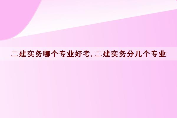 二建实务哪个专业好考,二建实务分几个专业
