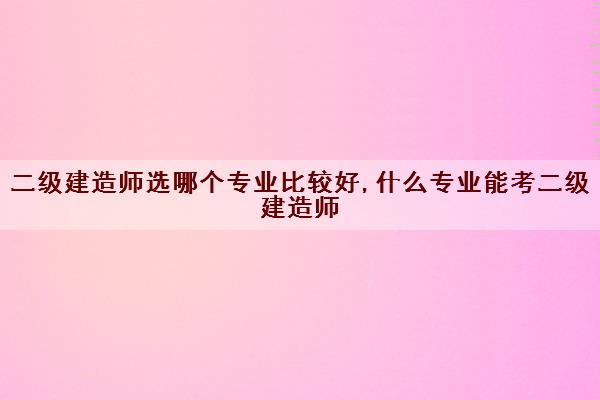 二级建造师选哪个专业比较好,什么专业能考二级建造师