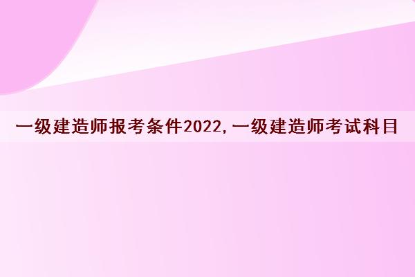 一级建造师报考条件2022,一级建造师考试科目
