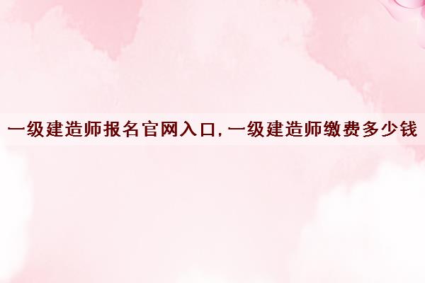 一级建造师报名官网入口,一级建造师缴费多少钱 一级建造师报名官网入口,一级建造师缴费多少钱