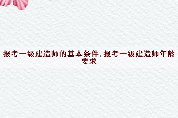 报考一级建造师的基本条件,报考一级建造师年龄要求