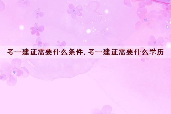 考一建证需要什么条件,考一建证需要什么学历 考一建证需要什么条件,考一建证需要什么学历