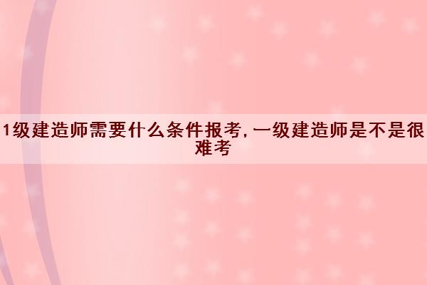 1级建造师需要什么条件报考,一级建造师是不是很难考 1级建造师需要什么条件报考,一级建造师是不是很难考