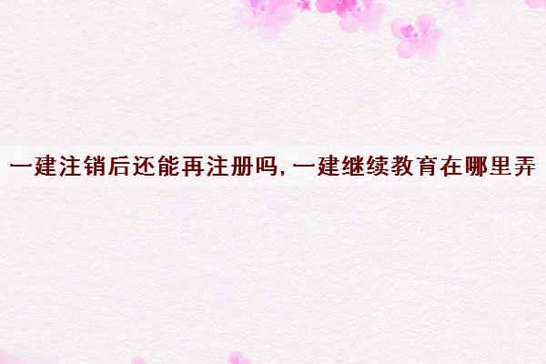 一建注销后还能再注册吗,一建继续教育在哪里弄