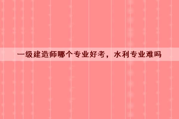 一级建造师哪个专业好考,水利专业难吗 一级建造师哪个专业好考,水利专业难吗