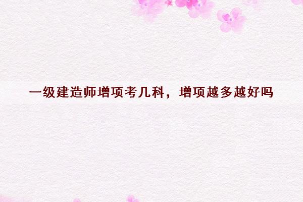 一级建造师增项考几科，增项越多越好吗