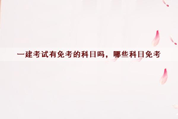 一建考试有免考的科目吗,哪些科目免考 一建考试有免考的科目吗,哪些科目免考