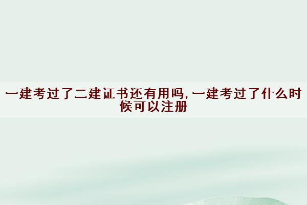 一建考过了二建证书还有用吗,一建考过了什么时候可以注册