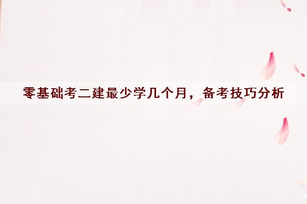 零基础考二建最少学几个月，备考技巧分析