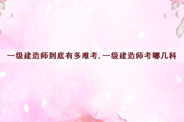 一级建造师到底有多难考,一级建造师考哪几科 一级建造师到底有多难考,一级建造师考哪几科