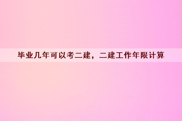 毕业几年可以考二建,二建工作年限计算 毕业几年可以考二建,二建工作年限计算