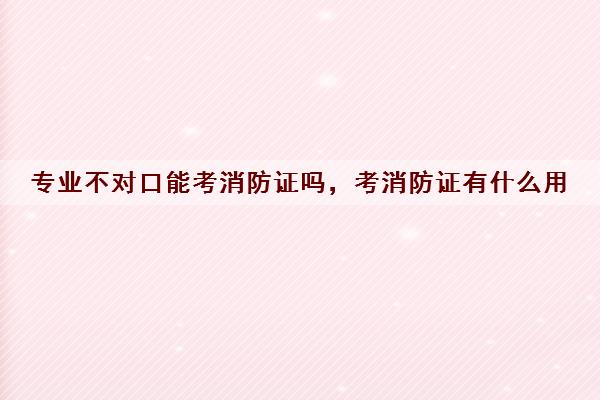 专业不对口能考消防证吗，考消防证有什么用