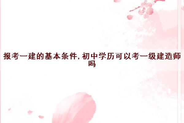 报考一建的基本条件,初中学历可以考一级建造师吗
