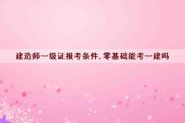 建造师一级证报考条件,零基础能考一建吗 建造师一级证报考条件,零基础能考一建吗