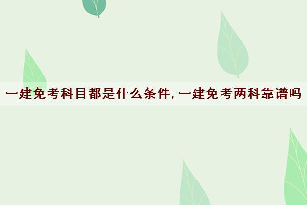 一建免考科目都是什么条件,一建免考两科靠谱吗